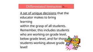 Differentiated Instruction is…
A set of unique decisions that the
educator makes to bring
learning
within the grasp of all students.
Remember, this includes students
who are working on grade level,
below grade level, and for those
students working above grade
level!
 