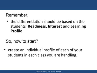 DEPARTMENT OF EDUCATION
So, how to start?
• create an individual profile of each of your
students in each class you are handling.
Remember,
• the differentiation should be based on the
students’ Readiness, Interest and Learning
Profile.
 