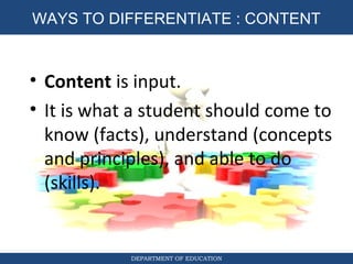 DIFFERENTIATED INSTRUCTION
DEPARTMENT OF EDUCATION
WAYS TO DIFFERENTIATE : CONTENT
• Content is input.
• It is what a student should come to
know (facts), understand (concepts
and principles), and able to do
(skills).
 
