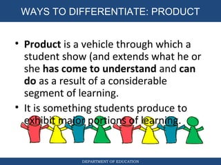 DEPARTMENT OF EDUCATION
WAYS TO DIFFERENTIATE: PRODUCT
• Product is a vehicle through which a
student show (and extends what he or
she has come to understand and can
do as a result of a considerable
segment of learning.
• It is something students produce to
exhibit major portions of learning.
 