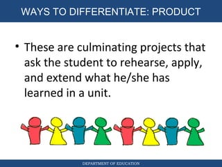 DEPARTMENT OF EDUCATION
WAYS TO DIFFERENTIATE: PRODUCT
• These are culminating projects that
ask the student to rehearse, apply,
and extend what he/she has
learned in a unit.
 