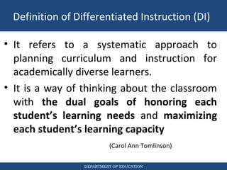 DEPARTMENT OF EDUCATION
• It refers to a systematic approach to
planning curriculum and instruction for
academically diverse learners.
• It is a way of thinking about the classroom
with the dual goals of honoring each
student’s learning needs and maximizing
each student’s learning capacity
(Carol Ann Tomlinson)
Definition of Differentiated Instruction (DI)
 
