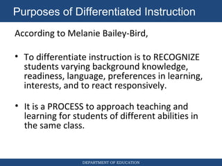 DEPARTMENT OF EDUCATION
According to Melanie Bailey-Bird,
• To differentiate instruction is to RECOGNIZE
students varying background knowledge,
readiness, language, preferences in learning,
interests, and to react responsively.
Purposes of Differentiated Instruction
• It is a PROCESS to approach teaching and
learning for students of different abilities in
the same class.
 