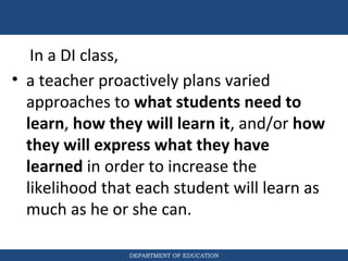 DEPARTMENT OF EDUCATION
• a teacher proactively plans varied
approaches to what students need to
learn, how they will learn it, and/or how
they will express what they have
learned in order to increase the
likelihood that each student will learn as
much as he or she can.
In a DI class,
 