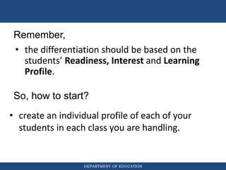 DEPARTMENT OF EDUCATION
So, how to start?
• create an individual profile of each of your
students in each class you are handling.
Remember,
• the differentiation should be based on the
students’ Readiness, Interest and Learning
Profile.
 