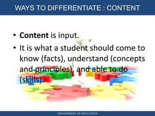 DIFFERENTIATED INSTRUCTION
DEPARTMENT OF EDUCATION
WAYS TO DIFFERENTIATE : CONTENT
• Content is input.
• It is what a student should come to
know (facts), understand (concepts
and principles), and able to do
(skills).
 