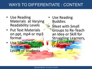 DIFFERENTIATED INSTRUCTION
DEPARTMENT OF EDUCATION
WAYS TO DIFFERENTIATE : CONTENT
• Use Reading
Materials at Varying
Readability Levels
• Put Text Materials
on ppt, mp4 or mp3
format
• Use Spelling/Vocab.
Tests at Readiness
Levels of Students
• Use Reading
Buddies
• Meet with Small
Groups to Re-Teach
an Idea or Skill for
Struggling Learners,
or Extend the
Learning
 
