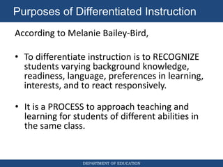 DEPARTMENT OF EDUCATION
According to Melanie Bailey-Bird,
• To differentiate instruction is to RECOGNIZE
students varying background knowledge,
readiness, language, preferences in learning,
interests, and to react responsively.
Purposes of Differentiated Instruction
• It is a PROCESS to approach teaching and
learning for students of different abilities in
the same class.
 