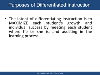 DEPARTMENT OF EDUCATION
• The intent of differentiating instruction is to
MAXIMIZE each student’s growth and
individual success by meeting each student
where he or she is, and assisting in the
learning process.
Purposes of Differentiated Instruction
 