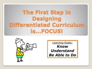 The First Step in Designing Differentiated Curriculum is...FOCUS! Learning Goals: Know Understand Be Able to Do 