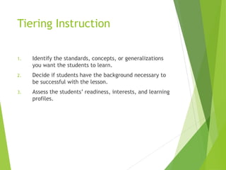 Tiering Instruction
1. Identify the standards, concepts, or generalizations
you want the students to learn.
2. Decide if students have the background necessary to
be successful with the lesson.
3. Assess the students’ readiness, interests, and learning
profiles.
 