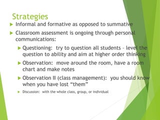 Strategies
 Informal and formative as opposed to summative
 Classroom assessment is ongoing through personal
communications:
 Questioning: try to question all students – level the
question to ability and aim at higher order thinking
 Observation: move around the room, have a room
chart and make notes
 Observation II (class management): you should know
when you have lost “them”
 Discussion: with the whole class, group, or individual
 