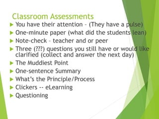 Classroom Assessments
 You have their attention – (They have a pulse)
 One-minute paper (what did the students lean)
 Note-check – teacher and or peer
 Three (???) questions you still have or would like
clarified (collect and answer the next day)
 The Muddiest Point
 One-sentence Summary
 What’s the Principle/Process
 Clickers -- eLearning
 Questioning
 