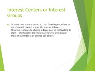 Interest Centers or Interest
Groups
 Interest centers are set up so that learning experiences
are directed toward a specific learner interest.
Allowing students to choose a topic can be motivating to
them. The teacher may select a variety of topics or
areas that students or groups can select.
 