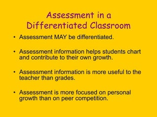 Assessment in a
Differentiated Classroom
• Assessment MAY be differentiated.
• Assessment information helps students chart
and contribute to their own growth.
• Assessment information is more useful to the
teacher than grades.
• Assessment is more focused on personal
growth than on peer competition.
 