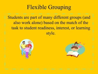 Flexible Grouping
Students are part of many different groups (and
also work alone) based on the match of the
task to student readiness, interest, or learning
style.
 