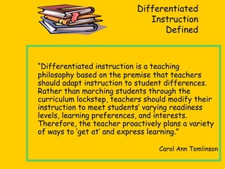 Differentiated
Instruction
Defined
“Differentiated instruction is a teaching
philosophy based on the premise that teachers
should adapt instruction to student differences.
Rather than marching students through the
curriculum lockstep, teachers should modify their
instruction to meet students’ varying readiness
levels, learning preferences, and interests.
Therefore, the teacher proactively plans a variety
of ways to ‘get at’ and express learning.”
Carol Ann Tomlinson
 