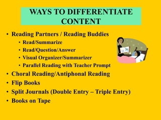 • Reading Partners / Reading Buddies
• Read/Summarize
• Read/Question/Answer
• Visual Organizer/Summarizer
• Parallel Reading with Teacher Prompt
• Choral Reading/Antiphonal Reading
• Flip Books
• Split Journals (Double Entry – Triple Entry)
• Books on Tape
WAYS TO DIFFERENTIATE
CONTENT
 