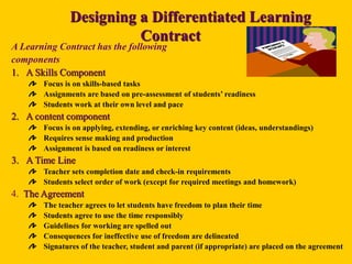 Designing a Differentiated Learning
Contract
A Learning Contract has the following
components
1. A Skills Component
Focus is on skills-based tasks
Assignments are based on pre-assessment of students’ readiness
Students work at their own level and pace
2. A content component
Focus is on applying, extending, or enriching key content (ideas, understandings)
Requires sense making and production
Assignment is based on readiness or interest
3. A Time Line
Teacher sets completion date and check-in requirements
Students select order of work (except for required meetings and homework)
4. The Agreement
The teacher agrees to let students have freedom to plan their time
Students agree to use the time responsibly
Guidelines for working are spelled out
Consequences for ineffective use of freedom are delineated
Signatures of the teacher, student and parent (if appropriate) are placed on the agreement
 