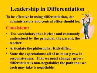 Leadership in Differentiation
To be effective in using differentiation, site
administrators and central office should be:
Consistent:
• Use vocabulary that is clear and commonly
understood by the principal, the parent, the
teacher
• Articulate the philosophy: Kids differ.
• State the expectations: all of us must g row in
responsiveness. That we must change / grow /
differentiate is non-negotiable; the path that we
each may take is negotiable.
 
