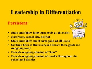 Leadership in Differentiation
Persistent:
• State and follow long term goals at all levels:
• classroom, school site, district
• State and follow short term goals at all levels
• Set time-lines so that everyone knows these goals are
not going away
• Provide on-going sharing of “how”
• Provide on-going sharing of results throughout the
school and district
 
