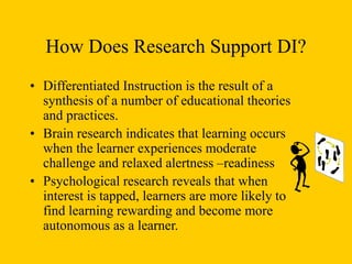 How Does Research Support DI?
• Differentiated Instruction is the result of a
synthesis of a number of educational theories
and practices.
• Brain research indicates that learning occurs
when the learner experiences moderate
challenge and relaxed alertness –readiness
• Psychological research reveals that when
interest is tapped, learners are more likely to
find learning rewarding and become more
autonomous as a learner.
 
