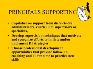 PRINCIPALS SUPPORTING DI
• Capitalize on support from district-level
administrators, curriculum supervisors or
specialists,
• Develop supervision techniques that motivate
and recognize efforts to initiate and/or
implement DI strategies
• Choose professional development
opportunities that provide follow-up
coaching and allows time to practice new
skills
 