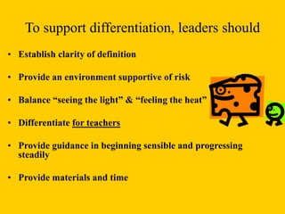 To support differentiation, leaders should
• Establish clarity of definition
• Provide an environment supportive of risk
• Balance “seeing the light” & “feeling the heat”
• Differentiate for teachers
• Provide guidance in beginning sensible and progressing
steadily
• Provide materials and time
 