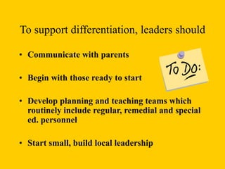 To support differentiation, leaders should
• Communicate with parents
• Begin with those ready to start
• Develop planning and teaching teams which
routinely include regular, remedial and special
ed. personnel
• Start small, build local leadership
 
