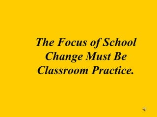 The Focus of School
Change Must Be
Classroom Practice.
 