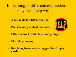 • A rationale for differentiation
• Pre-assessing student readiness
• Effective work with classroom groups
• Flexible grouping
• Resolving issues regarding grading / report
cards
In learning to differentiate, teachers
may need help with . . .
 