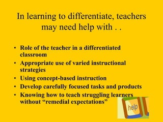 In learning to differentiate, teachers
may need help with . .
• Role of the teacher in a differentiated
classroom
• Appropriate use of varied instructional
strategies
• Using concept-based instruction
• Develop carefully focused tasks and products
• Knowing how to teach struggling learners
without “remedial expectations”
 