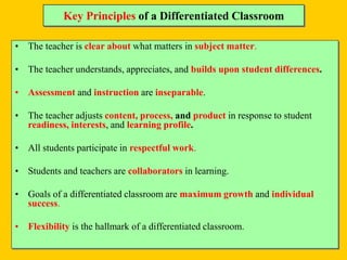 Key Principles of a Differentiated Classroom
• The teacher is clear about what matters in subject matter.
• The teacher understands, appreciates, and builds upon student differences.
• Assessment and instruction are inseparable.
• The teacher adjusts content, process, and product in response to student
readiness, interests, and learning profile.
• All students participate in respectful work.
• Students and teachers are collaborators in learning.
• Goals of a differentiated classroom are maximum growth and individual
success.
• Flexibility is the hallmark of a differentiated classroom.
 
