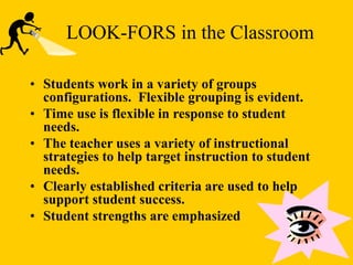 • Students work in a variety of groups
configurations. Flexible grouping is evident.
• Time use is flexible in response to student
needs.
• The teacher uses a variety of instructional
strategies to help target instruction to student
needs.
• Clearly established criteria are used to help
support student success.
• Student strengths are emphasized
LOOK-FORS in the Classroom
 