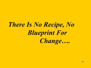 There Is No Recipe, No
Blueprint For
Change….
 