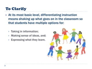    At its most basic level, differentiating instruction
    means shaking up what goes on in the classroom so
    that students have multiple options for:

       Taking in information;
       Making sense of ideas, and;
       Expressing what they learn.
 