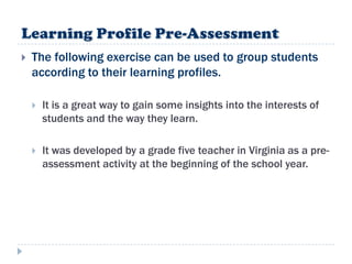    The following exercise can be used to group students
    according to their learning profiles.

       It is a great way to gain some insights into the interests of
        students and the way they learn.

       It was developed by a grade five teacher in Virginia as a pre-
        assessment activity at the beginning of the school year.
 