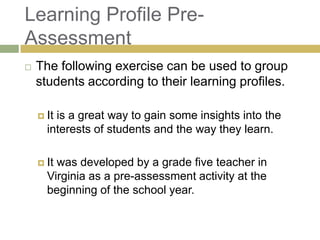 Learning Profile Pre-
Assessment
   The following exercise can be used to group
    students according to their learning profiles.

     Itis a great way to gain some insights into the
      interests of students and the way they learn.

     Itwas developed by a grade five teacher in
      Virginia as a pre-assessment activity at the
      beginning of the school year.
 