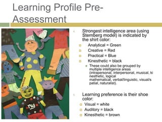 Learning Profile Pre-
Assessment
              4.       Strongest intelligence area (using
                       Sternberg model) is indicated by
                       the shirt color:
                           Analytical = Green
                           Creative = Red
                           Practical = Blue
                           Kinesthetic = black
                           These could also be grouped by
                            multiple intelligence areas
                            (intrapersonal, interpersonal, musical, ki
                            nesthetic, logical
                            mathematical, verbal/linguistic, visual/s
                            patial, naturalist).


              5.       Learning preference is their shoe
                       color:
                       Visual = white
                       Auditory = black
                       Kinesthetic = brown
 