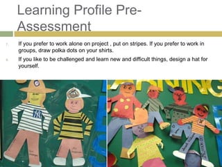 Learning Profile Pre-
     Assessment
7.   If you prefer to work alone on project , put on stripes. If you prefer to work in
     groups, draw polka dots on your shirts.
8.   If you like to be challenged and learn new and difficult things, design a hat for
     yourself.
 