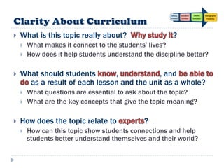   What is this topic really about?                   ?
       What makes it connect to the students‟ lives?
       How does it help students understand the discipline better?

   What should students       ,            , and
      as a result of each lesson and the unit as a whole?
       What questions are essential to ask about the topic?
       What are the key concepts that give the topic meaning?

   How does the topic relate to              ?
       How can this topic show students connections and help
        students better understand themselves and their world?
 