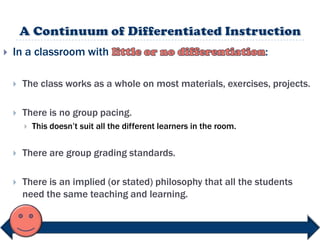    In a classroom with                                                 :

       The class works as a whole on most materials, exercises, projects.

       There is no group pacing.
           This doesn‟t suit all the different learners in the room.


       There are group grading standards.

       There is an implied (or stated) philosophy that all the students
        need the same teaching and learning.
 