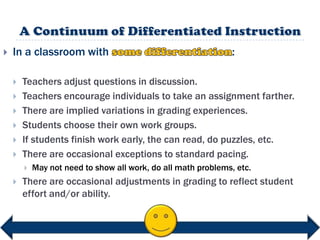    In a classroom with                                         :

       Teachers adjust questions in discussion.
       Teachers encourage individuals to take an assignment farther.
       There are implied variations in grading experiences.
       Students choose their own work groups.
       If students finish work early, the can read, do puzzles, etc.
       There are occasional exceptions to standard pacing.
           May not need to show all work, do all math problems, etc.
       There are occasional adjustments in grading to reflect student
        effort and/or ability.
 