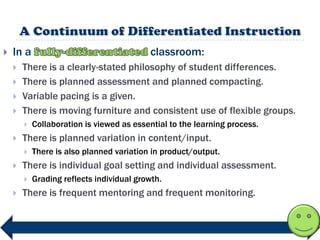    In a                                    classroom:
       There is a clearly-stated philosophy of student differences.
       There is planned assessment and planned compacting.
       Variable pacing is a given.
       There is moving furniture and consistent use of flexible groups.
           Collaboration is viewed as essential to the learning process.
       There is planned variation in content/input.
           There is also planned variation in product/output.
       There is individual goal setting and individual assessment.
           Grading reflects individual growth.
       There is frequent mentoring and frequent monitoring.
 