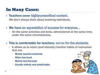    Teachers cover                                     .
    We don‟t always think about teaching individuals.

   We have                                                     …
       On the same activities and tests, administered at the same time,
        under the same circumstances.

   This is comfortable for teachers;                                    .
       It allows us to retain (and intensify) familiar habits of instruction
        that are:
           Mostly teacher-centered.
           Often low-level.
           Mainly text-focused.
           Usually orderly and predictable.
 