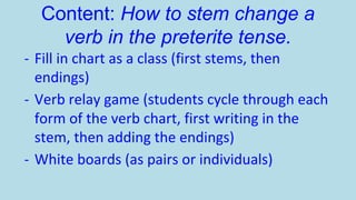 Content: How to stem change a
verb in the preterite tense.
- Fill in chart as a class (first stems, then
endings)
- Verb relay game (students cycle through each
form of the verb chart, first writing in the
stem, then adding the endings)
- White boards (as pairs or individuals)

 