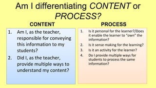 Am I differentiating CONTENT or
PROCESS?
1.

2.

CONTENT
Am I, as the teacher,
responsible for conveying
this information to my
students?
Did I, as the teacher,
provide multiple ways to
understand my content?

PROCESS
1.

2.
3.
4.

Is it personal for the learner?/Does
it enable the learner to “own” the
information?
Is it sense making for the learning?
Is it an activity for the learner?
Do I provide multiple ways for
students to process the same
information?

 