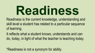 Readiness
Readiness is the current knowledge, understanding and
skill level a student has related to a particular sequence
of learning.
It reflects what a student knows, understands and can
do, today, in light of what the teacher is teaching today.
*Readiness is not a synonym for ability.

 