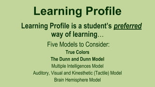 Learning Profile
Learning Profile is a student’s preferred
way of learning…
Five Models to Consider:
True Colors
The Dunn and Dunn Model
Multiple Intelligences Model
Auditory, Visual and Kinesthetic (Tactile) Model
Brain Hemisphere Model

 