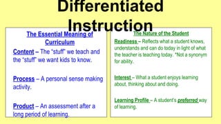 Differentiated
Instruction
The Essential Meaning of
Curriculum
Content – The “stuff” we teach and
the “stuff” we want kids to know.
Process – A personal sense making
activity.
Product – An assessment after a
long period of learning.

The Nature of the Student
Readiness – Reflects what a student knows,
understands and can do today in light of what
the teacher is teaching today. *Not a synonym
for ability.
Interest – What a student enjoys learning
about, thinking about and doing.
Learning Profile – A student’s preferred way
of learning.

 